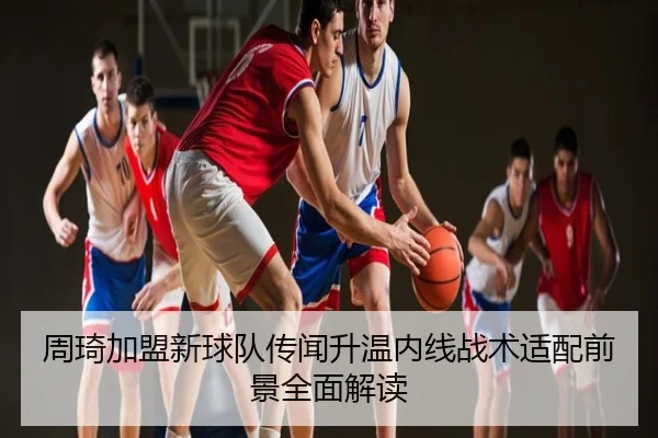 周琦加盟新球队传闻升温内线战术适配前景全面解读